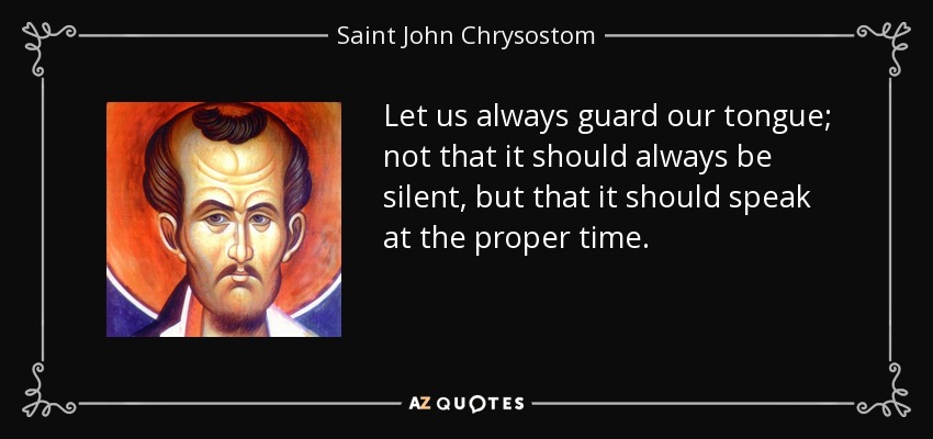 Let us always guard our tongue; not that it should always be silent, but that it should speak at the proper time. - Saint John Chrysostom