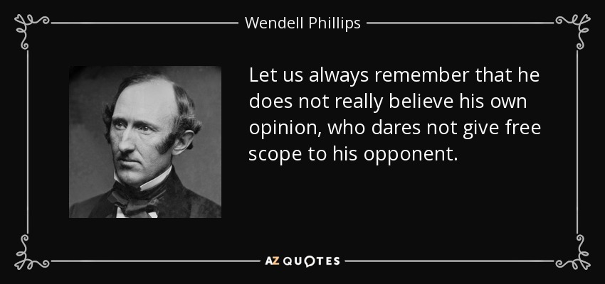 Let us always remember that he does not really believe his own opinion, who dares not give free scope to his opponent. - Wendell Phillips