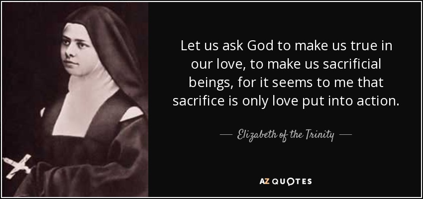 Let us ask God to make us true in our love, to make us sacrificial beings, for it seems to me that sacrifice is only love put into action. - Elizabeth of the Trinity
