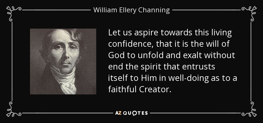 Let us aspire towards this living confidence, that it is the will of God to unfold and exalt without end the spirit that entrusts itself to Him in well-doing as to a faithful Creator. - William Ellery Channing