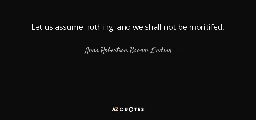 Let us assume nothing, and we shall not be moritifed. - Anna Robertson Brown Lindsay