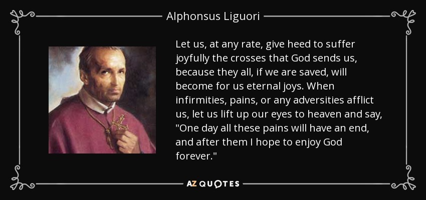 Let us, at any rate, give heed to suffer joyfully the crosses that God sends us, because they all, if we are saved, will become for us eternal joys. When infirmities, pains, or any adversities afflict us, let us lift up our eyes to heaven and say, 