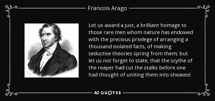 Let us award a just, a brilliant homage to those rare men whom nature has endowed with the precious privilege of arranging a thousand isolated facts, of making seductive theories spring from them; but let us not forget to state, that the scythe of the reaper had cut the stalks before one had thought of uniting them into sheaves! - Francois Arago