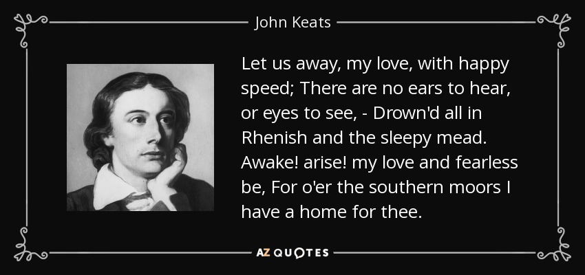 Let us away, my love, with happy speed; There are no ears to hear, or eyes to see, - Drown'd all in Rhenish and the sleepy mead. Awake! arise! my love and fearless be, For o'er the southern moors I have a home for thee. - John Keats