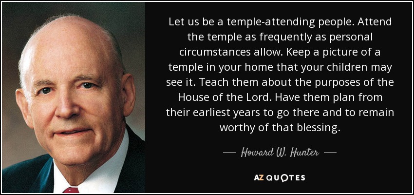 Let us be a temple-attending people. Attend the temple as frequently as personal circumstances allow. Keep a picture of a temple in your home that your children may see it. Teach them about the purposes of the House of the Lord. Have them plan from their earliest years to go there and to remain worthy of that blessing. - Howard W. Hunter