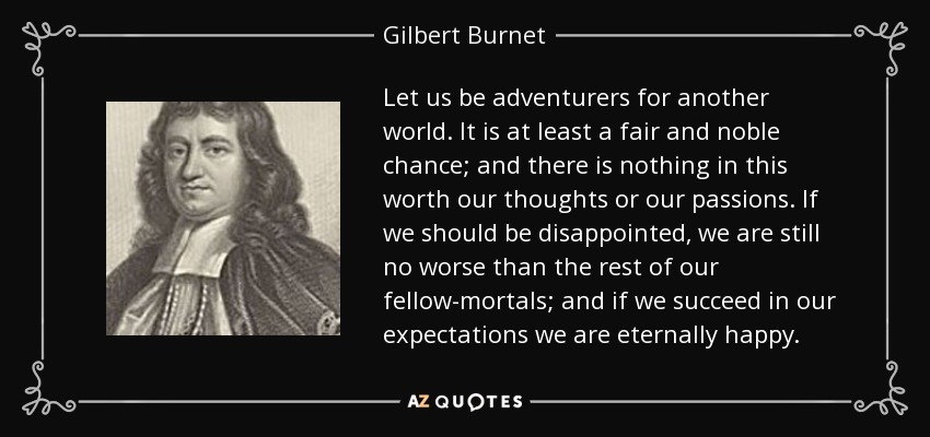 Let us be adventurers for another world. It is at least a fair and noble chance; and there is nothing in this worth our thoughts or our passions. If we should be disappointed, we are still no worse than the rest of our fellow-mortals; and if we succeed in our expectations we are eternally happy. - Gilbert Burnet