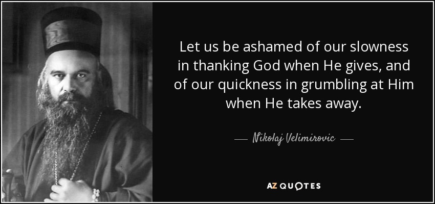Let us be ashamed of our slowness in thanking God when He gives, and of our quickness in grumbling at Him when He takes away. - Nikolaj Velimirovic
