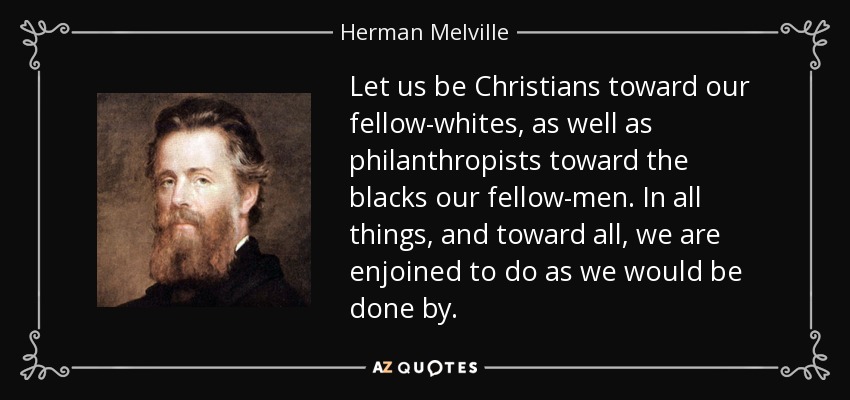Let us be Christians toward our fellow-whites, as well as philanthropists toward the blacks our fellow-men. In all things, and toward all, we are enjoined to do as we would be done by. - Herman Melville