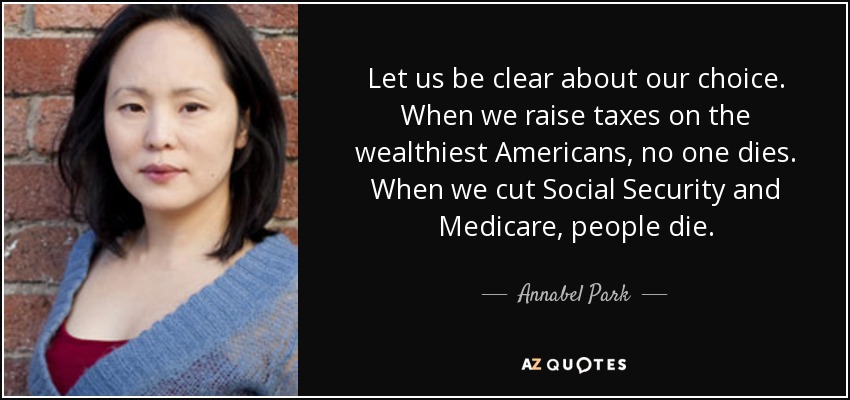 Let us be clear about our choice. When we raise taxes on the wealthiest Americans, no one dies. When we cut Social Security and Medicare, people die. - Annabel Park
