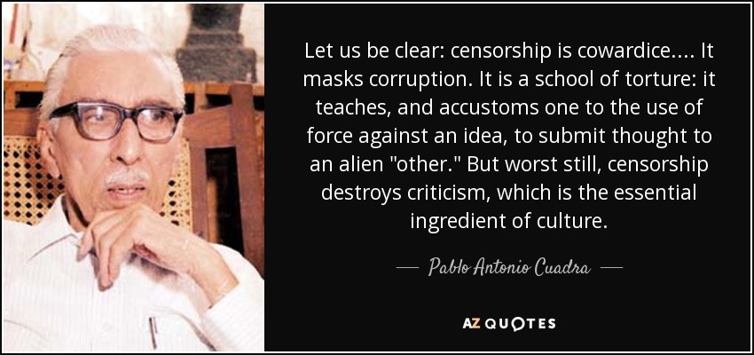 Let us be clear: censorship is cowardice. ... It masks corruption. It is a school of torture: it teaches, and accustoms one to the use of force against an idea, to submit thought to an alien 
