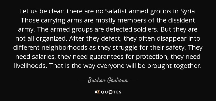 Let us be clear: there are no Salafist armed groups in Syria. Those carrying arms are mostly members of the dissident army. The armed groups are defected soldiers. But they are not all organized. After they defect, they often disappear into different neighborhoods as they struggle for their safety. They need salaries, they need guarantees for protection, they need livelihoods. That is the way everyone will be brought together. - Burhan Ghalioun