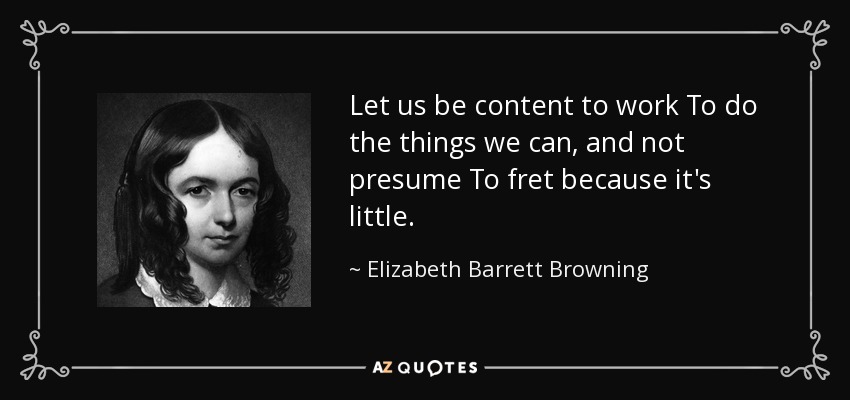 Let us be content to work To do the things we can, and not presume To fret because it's little. - Elizabeth Barrett Browning
