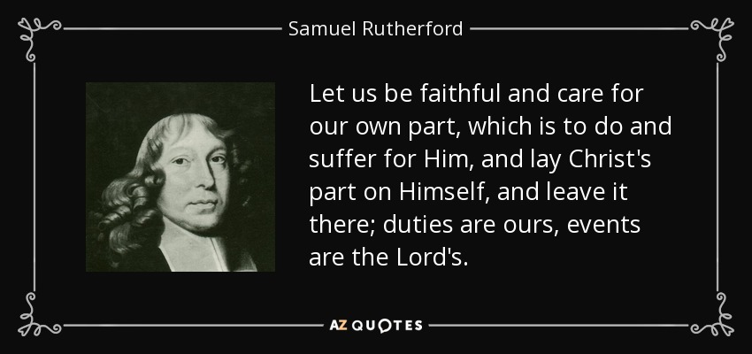 Let us be faithful and care for our own part, which is to do and suffer for Him, and lay Christ's part on Himself, and leave it there; duties are ours, events are the Lord's. - Samuel Rutherford