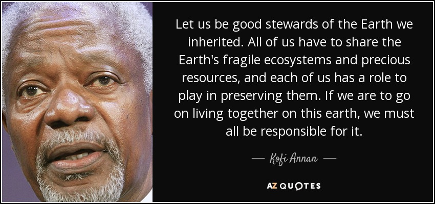 Let us be good stewards of the Earth we inherited. All of us have to share the Earth's fragile ecosystems and precious resources, and each of us has a role to play in preserving them. If we are to go on living together on this earth, we must all be responsible for it. - Kofi Annan