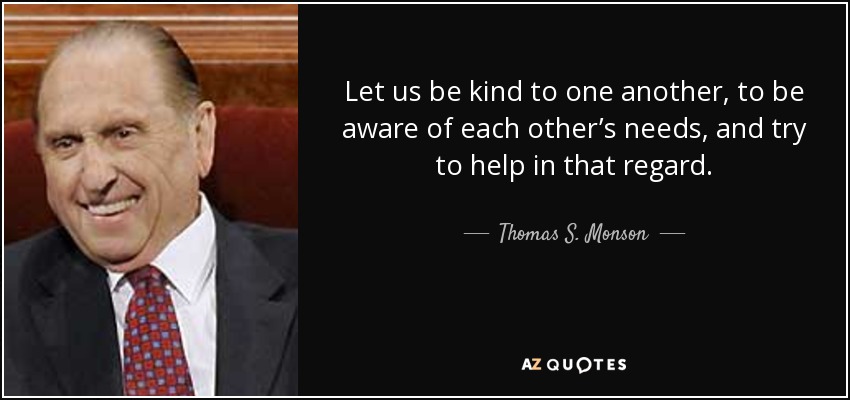Let us be kind to one another, to be aware of each other’s needs, and try to help in that regard. - Thomas S. Monson