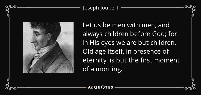 Let us be men with men, and always children before God; for in His eyes we are but children. Old age itself, in presence of eternity, is but the first moment of a morning. - Joseph Joubert