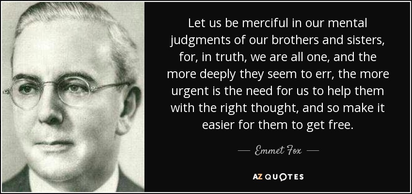 Let us be merciful in our mental judgments of our brothers and sisters, for, in truth, we are all one, and the more deeply they seem to err, the more urgent is the need for us to help them with the right thought, and so make it easier for them to get free. - Emmet Fox