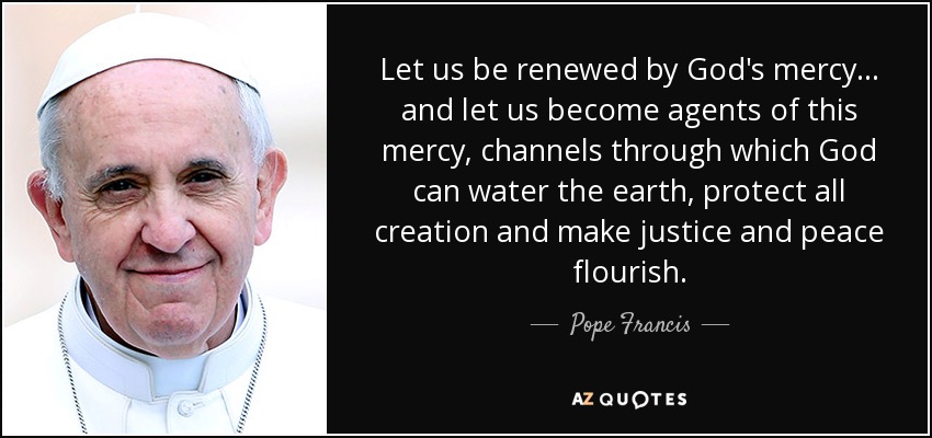 Let us be renewed by God's mercy ... and let us become agents of this mercy, channels through which God can water the earth, protect all creation and make justice and peace flourish. - Pope Francis
