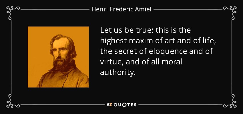 Let us be true: this is the highest maxim of art and of life, the secret of eloquence and of virtue, and of all moral authority. - Henri Frederic Amiel