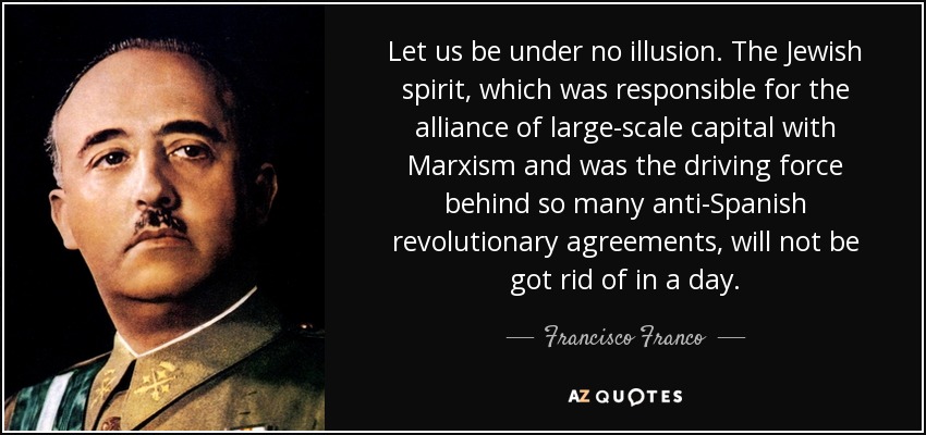 Let us be under no illusion. The Jewish spirit, which was responsible for the alliance of large-scale capital with Marxism and was the driving force behind so many anti-Spanish revolutionary agreements, will not be got rid of in a day. - Francisco Franco