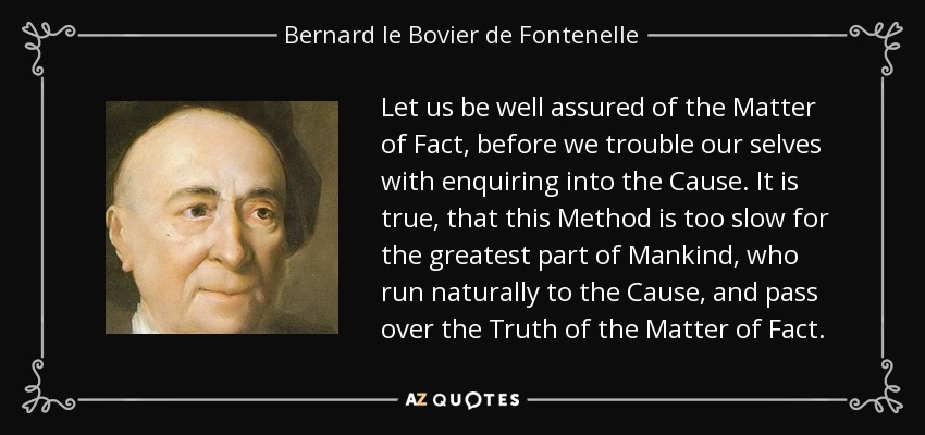 Let us be well assured of the Matter of Fact, before we trouble our selves with enquiring into the Cause. It is true, that this Method is too slow for the greatest part of Mankind, who run naturally to the Cause, and pass over the Truth of the Matter of Fact. - Bernard le Bovier de Fontenelle