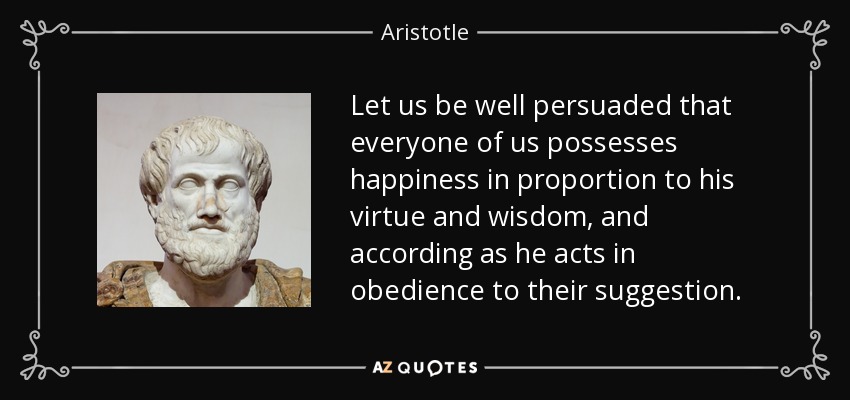 Let us be well persuaded that everyone of us possesses happiness in proportion to his virtue and wisdom, and according as he acts in obedience to their suggestion. - Aristotle