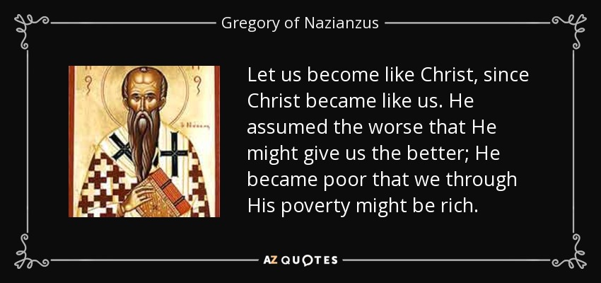 Let us become like Christ, since Christ became like us. He assumed the worse that He might give us the better; He became poor that we through His poverty might be rich. - Gregory of Nazianzus