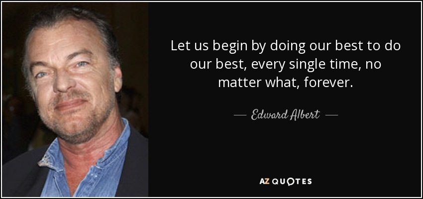 Let us begin by doing our best to do our best, every single time, no matter what, forever. - Edward Albert