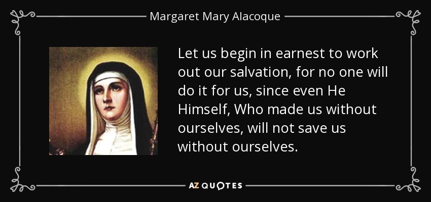 Let us begin in earnest to work out our salvation, for no one will do it for us, since even He Himself, Who made us without ourselves, will not save us without ourselves. - Margaret Mary Alacoque
