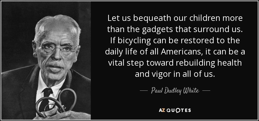 Let us bequeath our children more than the gadgets that surround us. If bicycling can be restored to the daily life of all Americans, it can be a vital step toward rebuilding health and vigor in all of us. - Paul Dudley White