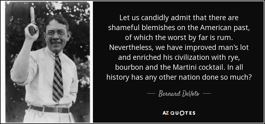 Let us candidly admit that there are shameful blemishes on the American past, of which the worst by far is rum. Nevertheless, we have improved man's lot and enriched his civilization with rye, bourbon and the Martini cocktail. In all history has any other nation done so much? - Bernard DeVoto