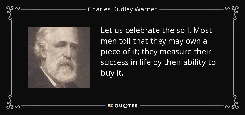 Let us celebrate the soil. Most men toil that they may own a piece of it; they measure their success in life by their ability to buy it. - Charles Dudley Warner