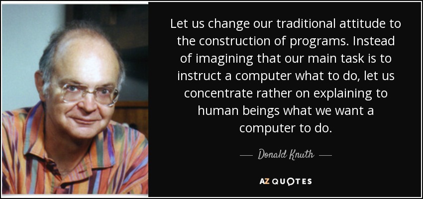 Let us change our traditional attitude to the construction of programs. Instead of imagining that our main task is to instruct a computer what to do, let us concentrate rather on explaining to human beings what we want a computer to do. - Donald Knuth