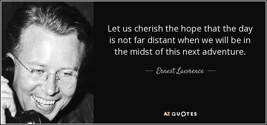 Let us cherish the hope that the day is not far distant when we will be in the midst of this next adventure. - Ernest Lawrence