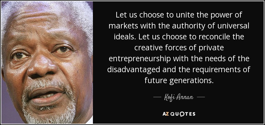 Let us choose to unite the power of markets with the authority of universal ideals. Let us choose to reconcile the creative forces of private entrepreneurship with the needs of the disadvantaged and the requirements of future generations. - Kofi Annan