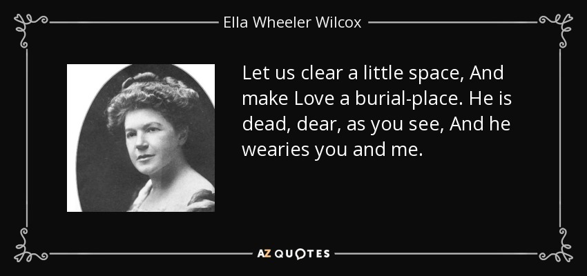 Let us clear a little space, And make Love a burial-place. He is dead, dear, as you see, And he wearies you and me. - Ella Wheeler Wilcox