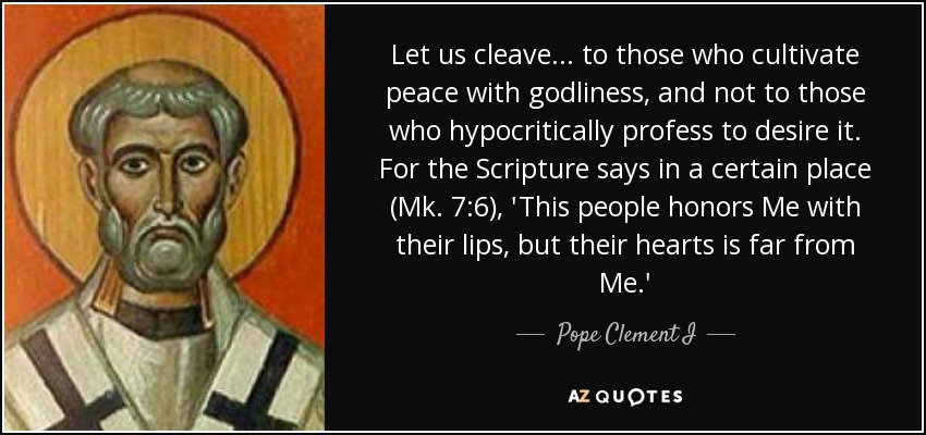 Let us cleave... to those who cultivate peace with godliness, and not to those who hypocritically profess to desire it. For the Scripture says in a certain place (Mk. 7:6), 'This people honors Me with their lips, but their hearts is far from Me.' - Pope Clement I