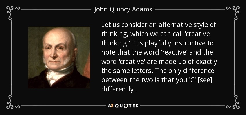 Let us consider an alternative style of thinking, which we can call 'creative thinking.' It is playfully instructive to note that the word 'reactive' and the word 'creative' are made up of exactly the same letters. The only difference between the two is that you 'C' [see] differently. - John Quincy Adams