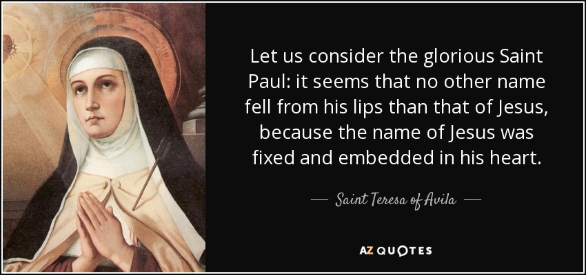 Let us consider the glorious Saint Paul: it seems that no other name fell from his lips than that of Jesus, because the name of Jesus was fixed and embedded in his heart. - Teresa of Avila
