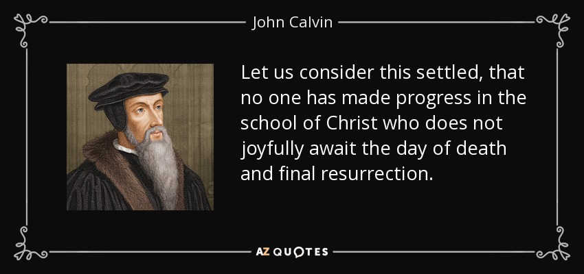 Let us consider this settled, that no one has made progress in the school of Christ who does not joyfully await the day of death and final resurrection. - John Calvin