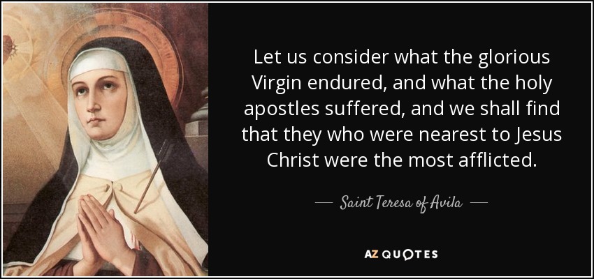 Let us consider what the glorious Virgin endured, and what the holy apostles suffered, and we shall find that they who were nearest to Jesus Christ were the most afflicted. - Teresa of Avila