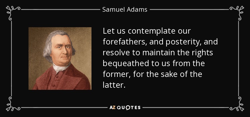 Let us contemplate our forefathers, and posterity, and resolve to maintain the rights bequeathed to us from the former, for the sake of the latter. - Samuel Adams
