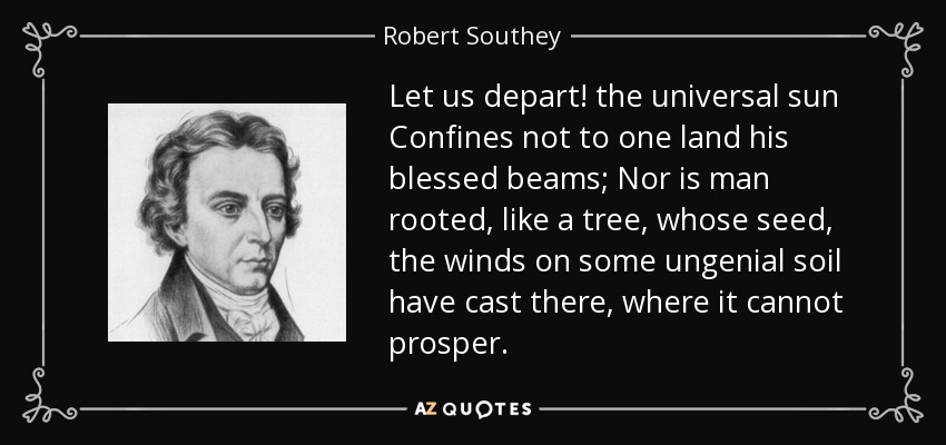 Let us depart! the universal sun Confines not to one land his blessed beams; Nor is man rooted, like a tree, whose seed, the winds on some ungenial soil have cast there, where it cannot prosper. - Robert Southey