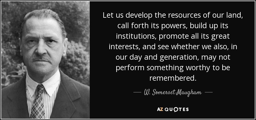 Let us develop the resources of our land, call forth its powers, build up its institutions, promote all its great interests, and see whether we also, in our day and generation, may not perform something worthy to be remembered. - W. Somerset Maugham