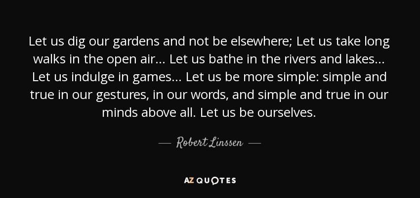 Let us dig our gardens and not be elsewhere; Let us take long walks in the open air... Let us bathe in the rivers and lakes... Let us indulge in games... Let us be more simple: simple and true in our gestures, in our words, and simple and true in our minds above all. Let us be ourselves. - Robert Linssen