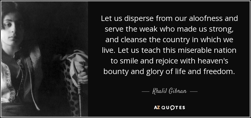 Let us disperse from our aloofness and serve the weak who made us strong, and cleanse the country in which we live. Let us teach this miserable nation to smile and rejoice with heaven's bounty and glory of life and freedom. - Khalil Gibran