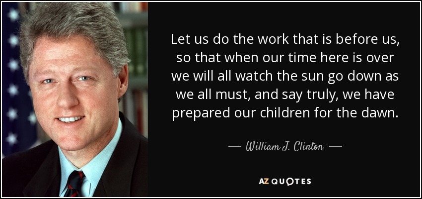 Let us do the work that is before us, so that when our time here is over we will all watch the sun go down as we all must, and say truly, we have prepared our children for the dawn. - William J. Clinton