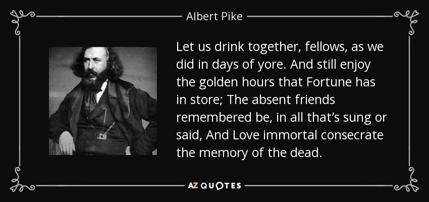 Let us drink together, fellows, as we did in days of yore. And still enjoy the golden hours that Fortune has in store; The absent friends remembered be, in all that’s sung or said, And Love immortal consecrate the memory of the dead. - Albert Pike