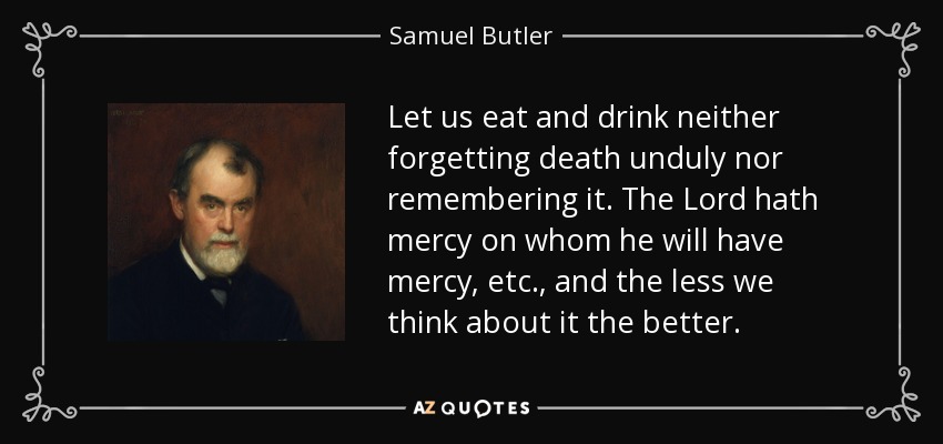 Let us eat and drink neither forgetting death unduly nor remembering it. The Lord hath mercy on whom he will have mercy, etc., and the less we think about it the better. - Samuel Butler