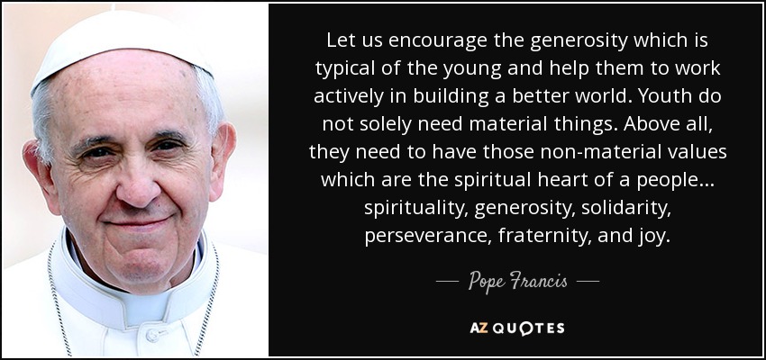 Let us encourage the generosity which is typical of the young and help them to work actively in building a better world. Youth do not solely need material things. Above all, they need to have those non-material values which are the spiritual heart of a people ... spirituality, generosity, solidarity, perseverance, fraternity, and joy. - Pope Francis